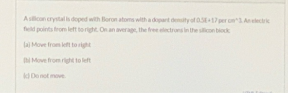 A silicon crystal is doped with Boron atoms with a dopant density of OSE+17 per cm 3 An electric feld points from left to rig