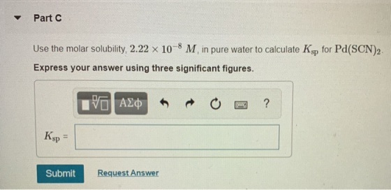 Part C Use the molar solubility, 2.22 x 10-8 M in pure water to calculate Ksp for Pd(SCN)2. Express your answer using three s