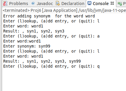 Problems @Javadoc [B Declaration Console X P <terminated> Proj6 [Java Application] /usr/lib/jvm/java-11-ope Error adding synonym for the word word Enter (1)ookup, (a)dd entry, or (quit): ї Enter word: wordl Result:, synl, syn2, syn3 Enter (ookup, (a)dd entry, or (quit): a Enter word:wordl Enter synonym: syn99 Enter (1)ookup, (a)dd entry, or (quit): ї Enter word: wordl Result: , synl, syn2, syn3, syn99 Enter (ookup, (a)dd entry, or (quit):q