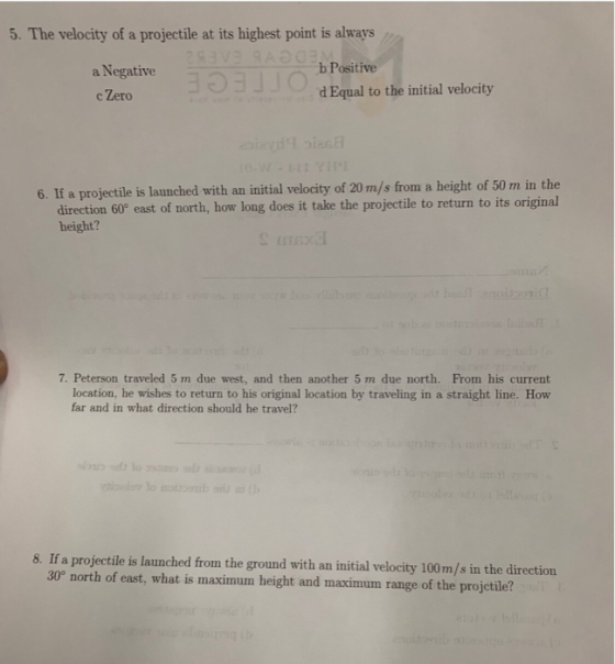 5. The velocity of a projectile at its highest point is always b Positive a Negative c Zero d Equal to the initial velocity 6. If a projectile is launched with an initial velocity of 20 m/s from a height of 50 m in the direction 60° east of north, how long does it take the projectile to return to its original height? 彐 7. Peterson traveled 5 m due west, and then another 5 m due north. From his current location, he wishes to return to his original location by traveling in a straight line. How far and in what direction should he travel? 8. If a projectile is launched from the ground with an initial velocity 100m/s in the direction 30° north of east, what is maximum height and maximum range of the projctile?