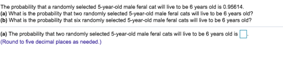The probability that a randomly selected 5-year-old male feral cat will live to be 6 years old is 0.95614. (a) What is the probability that two randomly selected 5-year-old male feral cats will live to be 6 years old? (b) What is the probability that six randomly selected 5-year-old male feral cats will live to be 6 years old? (a) The probability that two randomly selected 5-year-old male feral cats will ie to be 6 years old is Round to five decimal places as needed.)