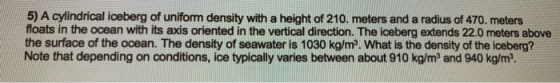 5) A cylindrical iceberg of uniform density with a height of 210. meters and a radius of 470. meters floats in the ocean with