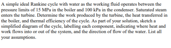 A simple ideal Rankine cycle with water as the working fluid operates between the pressure limits of 15 MPa in the boiler and 100 kPa in the condenser. Saturated steam enters the turbine. Determine the work produced by the turbine, the heat transferred in the boiler, and thermal efficiency of the cycle. As part of your solution, sketch a simplified diagram of the cycle, labelling each component, indicating where heat and work flows into or out of the system, and the direction of flow of the water. List all your assumptions.