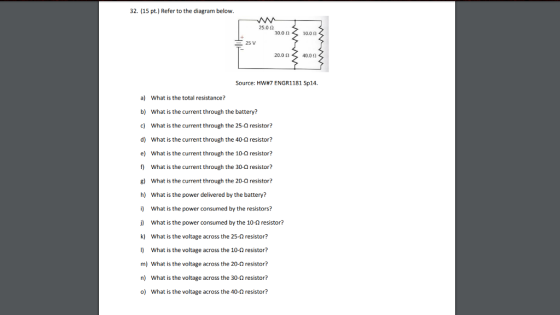 32. (15 pt.) Refer to the diagram below. 25.02 30.00 10.01] 25 V 2001,s 40.00 Source: HW#7 ENGRI 181 Sp14. a) What is the total resistance? b) What is the current through the battery? c) What is the current through the 25-0 resistor? d) What is the current through the 40-0 resistor? e) What is the current through the 10-Q resistor? f) What is the current through the 30-Ω resistor? 8) What is the current through the 20-0 resistor? h) What is the power delivered by the battery? i) What is the power consumed by the resistors? j) What is the power consumed by the 10-2 resistor? k) what is the voltage across the 25-Ω resistor? I) What is the voltage across the 10- resistor? m) What is the voltage across the 20-0 resistor? n) What is the voltage across the 30-2 resistor? o) What is the voltage across the 40-2 resistor?