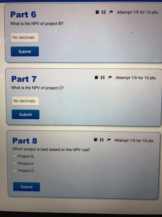 IB Attempt 175 for 10 pts. Part 6 What is the NPV of project B? No decimals Submit IB Attempt 1/5 for 10 pts. Part 7 What is