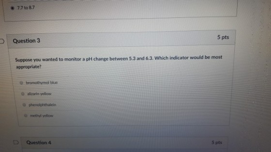 e 7.7 to 8.7 5 pts Question 3 Suppose you wanted to monitor a pH change between 5.3 and 6.3. Which indicator would be most appropriate? bromothymol blue O alizarin yellow methyl yellow D | Question 4 5 pts