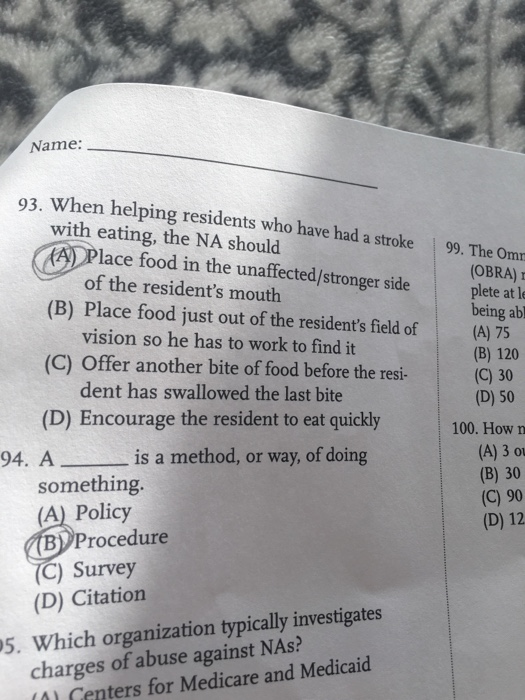 Name: 93. When helping residents who have had a stroke 99. The Omm with eating, the NA should (A Place food in the unaffected/stronger side OBRA) of the residents mouth vision so he has to work to find it dent has swallowed the last bite (B) Place food just out of the residents field of(A) 75 plete at le being abl (B) 120 (C) Offer another bite of food before the resi-(C) 30 (D) 50 (D) Encourage the resident to eat quickly100 How (A) 3 ou (B) 30 (C) 90 (D) 12 94. A is a method, or way, of doing something (A) Policy B) Procedure C) Survey (D) Citation charges of abuse against NAs? 0) Centers for Medicare and Medicaid 5. Which organization typically investigates