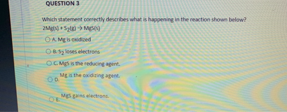 QUESTION 3 Which statement correctly describes what is happening in the reaction shown below? 2 Mg(s) + S2(g) → Mg(s) O A. Mg