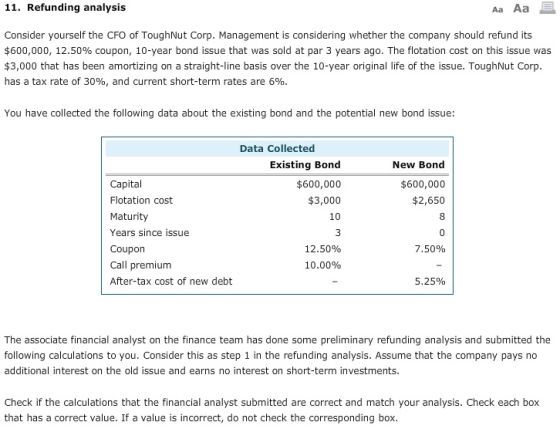 11. Refunding analysis Aa Aa Consider yourself the CFO of ToughNut Corp. Management is considering whether the company should refund its $600,000, 12.50% coupon, 10-year bond issue that was sold at par 3 years ago. The flotation cost on this issue was $3,000 that has been amortizing on a straight-line basis over the 10-year original life of the issue. ToughNut Corp has a tax rate of 30%, and current short-term rates are 6% You have collected the following data about the existing bond and the potential new bond issue: Data Collected Existing Bond $600,000 $3,000 10 New Bond $600,000 $2,650 Capital Flotation cost Maturity Years since issue Coupon Call premium After-tax cost of new debt 12.50% 7.50% 10.00% 5.25% The associate financial analyst on the finance team has done some preliminary refunding analysis and submitted the following calculations to you. Consider this as step 1 in the refunding analysis. Assume that the company pays no additional interest on the old issue and earns no interest on short-term investments. Check if the calculations that the financial analyst submitted are correct and match your analysis. Check each box that has a correct value. If a value is incorrect, do not check the corresponding box