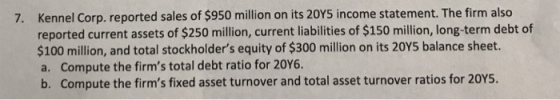 Kennel Corp. reported sales of $950 million on its 20Y5 income statement. The firm also reported current assets of $250 million, current liabilities of $150 million, long-term debt of $100 million, and total stockholders equity of $300 million on its 20Y5 balance sheet. a. Compute the firms total debt ratio for 20Y6 b. Compute the firms fixed asset turnover and total asset turnover ratios for 20YS. 7.