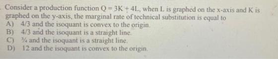 Consider a production function Q = 3K + 4L, when L is graphed on the x-axis and K is graphed on the y-axis, the marginal rate