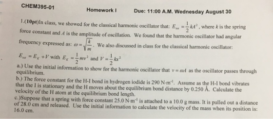 CHEM395-01 Homework Due: 11:00 A.M. Wednesday August 30 1.(10pt)ln class, we showed for the classical harmonic oscillator that: E. kA , where k is the sprin force constant and A is the amplitude of oscillation. We found that the harmonic oscillator had angular frequency expressed as: ω - We also discussed inclass fortheclassicalharmonic oscillator: . m : ω a.) Use the initial information to show for the harmonic oscillator that v d as the oscillator passes through equilibriumm b.) The force constant for the H-I bond in hydrogen iodide is 290 N m-1. Assume as the H-I bond vi that the I is stationary and the H moves about the equilibrium bond distance by 0.250 A. Calculate t velocity of the H c.)Suppose that a spring with force constant 25.0 N-m is attached to a 10.0 g mass. It is pulled out a distance of 28.0 cm and released. Use the initial information to calculate the velocity of the mass when its position is 16.0 cm. tom at the equilibrium bond length.