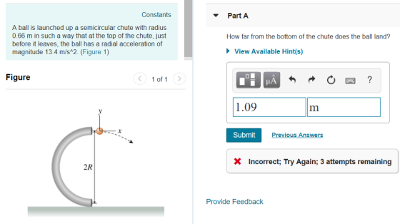 Constants Part A A ball is launched up a semicircular chute with radius 0.66 m in such a way that at the top of the chute, just before it leaves, the ball has a radial acceleration of magnitude 13.4 m/s 2. (Figure 1) How far from the bottom of the chute does the ball land? View Available Hint(s) Figure 1 of 1 1.09 Submit revious Answer X Incorrect; Try Again; 3 attempts remaining 2R Provide Feedback