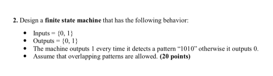 2. Design a finite state machine that has the following behavior: Inputs-0,1 Outputs- 10,1) .The machine outputs 1 every time