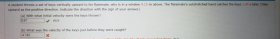 A student throws a set of keys vertically upward to his flatemate, who is in a window 4.15 m above. The flatemates outstretched hand catches the keys :45 s later (Take upward as the positive direction. Indicate the direction with the sign of your answer.) (a) With what initial velocity were the keys thrown? 9.97 m/s (b) What was the velocity of the keys just before they were caught? 4745x