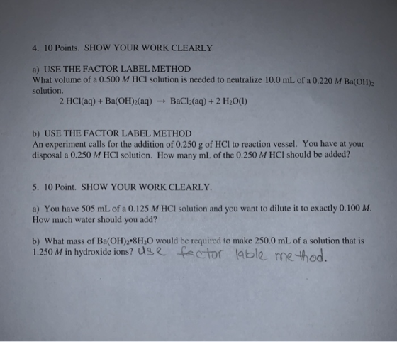 4. 10 Points. SHOW YOUR WORK CLEARLY a) USE THE FACTOR LABEL METHOD What volume of a 0.500 M HCl solution is needed to neutra