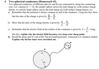 Two spherical conductors (Homework #3) Two spherical conductors of different radii (Ri and R:) are connected by along fine conducting wire. Lets assume RiR, the smaller sphere carries the total charge Q (with surface charge density ) and the larger sphere carries the total charge a (with surface charge density a) Remember that the potential is always constant on and in the conductor. Using this fact, show that the ratio of the charge is given by R Q, R b) Show that the ratio ofthe charge density is given by c) Remember that the electrie field on the surface of the conductor is given by E- Using d) Recall the demo and SC Lab of the Van de Graaff generator, connected to a volunteer student. this fact, explain why the electric field becomes very large near sharp point. Explain why hivher hairs were stretched out.