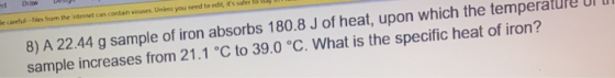 8) A 22.44 g sample of iron absorbs 180.8 J of heat, upon which the temperature Ur sample increases from 21.1 °C to 39.0 °C.