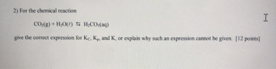 2) For the chemical reaction I CO2(g) + H2O(O) = H2CO3(aq) give the correct expression for Kc, Kp, and K, or explain why such