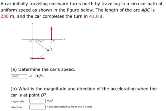A car initially traveling eastward turns north by traveling in a circular path at uniform speed as shown in the figure below. The length of the arc ABC is 230 m, and the car completes the turn in 41.0 s. (a) Determine the cars speed. 5.609m/s (b) What is the magnitude and direction of the acceleration when the car is at point B? magnitude m/s2 direction counterclockwise from the +x-axis