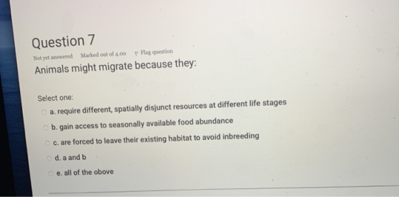 Question 7 Not yet answered Marked out of 4.00 p Flag question Animals might migrate because they Select one: a. require diff