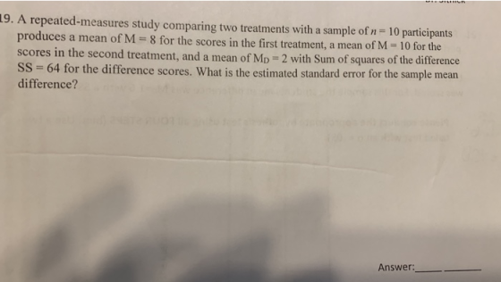 19. A repeated-measures study comparing two treatments with a sample of n 10 participants produces a mean of M 8 for the scores in the first treatment, a mean of M 10 for the scores in the second treatment, and a mean of MD 2 with Sum of squares of the difference SS 64 for the difference scores. What is the estimated standard error for the sample mean difference? Answer: