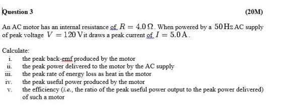 Question 3 (20M) An AC motor has an internal resistance of R 4.0 S2. When powered by a 50 Hz AC supply of peak voltage V-120 Vit draws a peak current of 1 = 5.0 A Calculate: i. the peak back-emf produced by the motor ii. the peak power delivered to the motor by the AC supply iii the peak rate of energy loss as heat in the motor iv. the peak useful power produced by the motor v. the efficiency (ie., the ratio of the peak useful power output to the peak power delivered) of such a motor