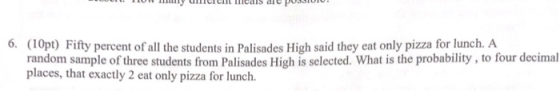6. (10pt) Fifty percent of all the students in Palisades High said they eat only pizza for lunch. A random sample of three st