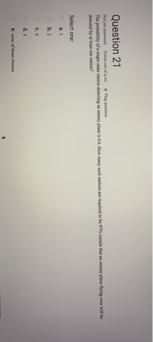 Question 21 Not yet answered Points out of 4.00 Flag question The pro ability of a single radar station detecting an enemy plane is 06. How many such stations are required to be 97% certain that an enemy plane detected by at least one station? ying over will be Select one: o a. 3 o b. 2 C. 4 e. none of these choices