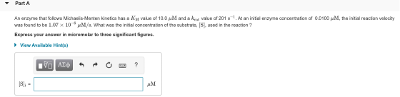 Part A An enzyme that follows Michaelis-Menten kinetics has a KM value of 10.0 uM and a kcat value of 201 s-1. At an initial