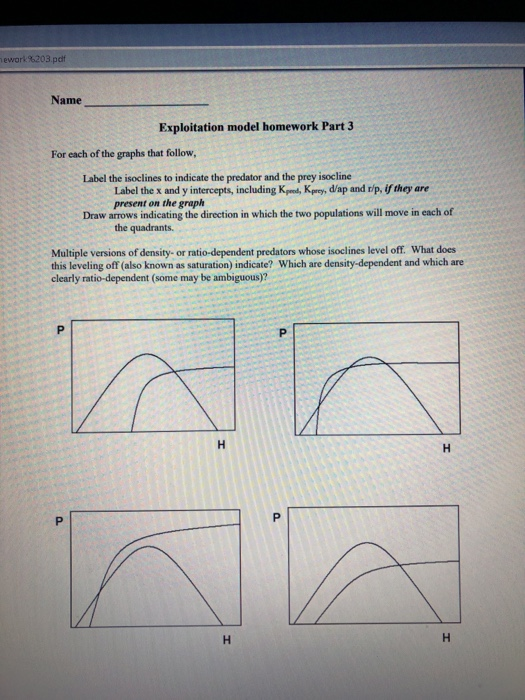 ework %203.pdf Name Exploitation model homework Part 3 For each of the graphs that follow, Label the isoclines to indicate the predator and the prey isocline Label the x and y intercepts, including Kd, Kprey, d/ap and r/p, if they are present on the graph Draw arrows indicating the direction in which the two populations will move in each of the quadrants. Multiple versions of density- or ratio-dependent predators whose isoclines level off. What does this leveling off (also known as saturation) indicate? Which are density-dependent and which are clearly ratio-dependent (some may be ambiguous)?