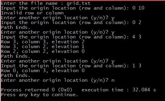 Enter the file name : grid.txt Input the origin location (row and column) 0 10 Inva lid row or column Enter another origin location (y/n)? Input the origin location (row and column): 0 2 Path Ends. Enter another origin location (y/n)? Input the origin location (row and column): 4 3 Row 3, column 3, elevation 2 Row 3, column 2, elevation 1 Row 2, column 2, elevation 0 Path Ends. Enter another origin location (y/n)? Input the origin location (row and column): 1 3 Row 0, column 3, elevation 0 Path Ends. Enter another origin location (y/n)? n Process returned 0 (0x0) execution time: 32.084s Press any key to continue.