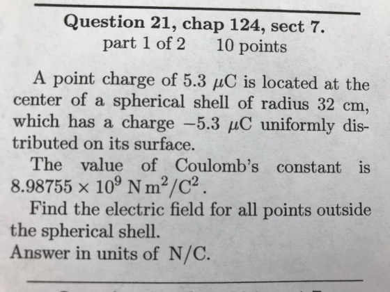 Question 21, chap 124, sect 7. part 1 of 2 10 points A point charge of 5.3 μC is located at the center of a spherical shell of radius 32 crm which has a charge-53 μC uniformly dis- tributed on its surface. The value of Coulombs constant is 8.98755 x 109 N m2/C2. Find the electric field for all points outside the spherical shell. Answer in units of N/C.