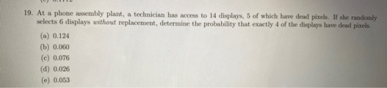 19. At a phone assembly plant, a technician has access to 14 displays, 5 of which have dead pixels. If she randomly selects 6