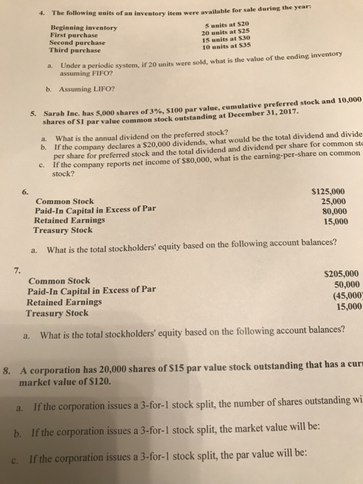 wing units of an inventory item were available for sale during the year: Beginning inventory First purchase Second purchase Third purchase 5 units at S20 20 units at $25 15 units at $30 10 units at 535 a. Under a periodic system, if 20 units were sold, what is the value of the ending inventory assuming FIFO? b. Assuming LIFO? Sarah Inc. has 5,000 shares of3%, S100 par value, cumulative preferred stock and 10,000 shares of S1 par value common stock outstanding at December 31, 2017. 5. a. What is the annual dividend on the preferred stock? b. If the company declares a $20,000 dividends, what would be the total dividend and divide per share for preferred stock and the total dividend and dividend per share for common st If the company reports net income of $80,000, what is the earning-per-share on common stock? c. 6. Common Stock Paid-In Capital in Excess of Par Retained Earnings Treasury Stock $125,000 25,000 80,000 15,000 a. What is the total stockholders equity based on the following account balances? 7. Common Stock Paid-In Capital in Excess of Par Retained Earnings Treasury Stock S205,000 50,000 (45,000 15,000 a. What is the total stockholders equity based on the following account balances? 8. A corporation has 20,000 shares of S15 par value stock outstanding that has a cur market value of $120. If the corporation issues a 3-for-1 stock split, the number of shares outstanding wi If the corporation issues a 3-for-1 stock split, the market value will be: If the corporation issues a 3-for-1 stock split,the par value will be: a. b. c.