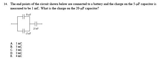 The end points of the circuit shown below are connected to a battery and the charge on the 5-HF capacitor is measured to be 1 mC. What is the charge on the 20-uF capacitor? 14. 20 uF 15 p A. 1 mC B. 5 mC C. 3 mC D. 2 mO E. 4 mO