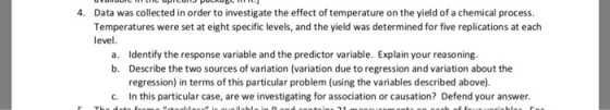 Data was collected in order to investigate the effect of temperature on the yield of a chemical process. Temperatures were set at eight specific levels, and the yield was determined for five replications at each level 4. Identify the response variable and the predictor variable. Explain your reasoning. Describe the two sources of variation (variation due to regression and variation about the regression) in terms of this particular problem (using the variables described above). In this particular case, are we investigating for association or causation? Defend your answer. a. b. c.
