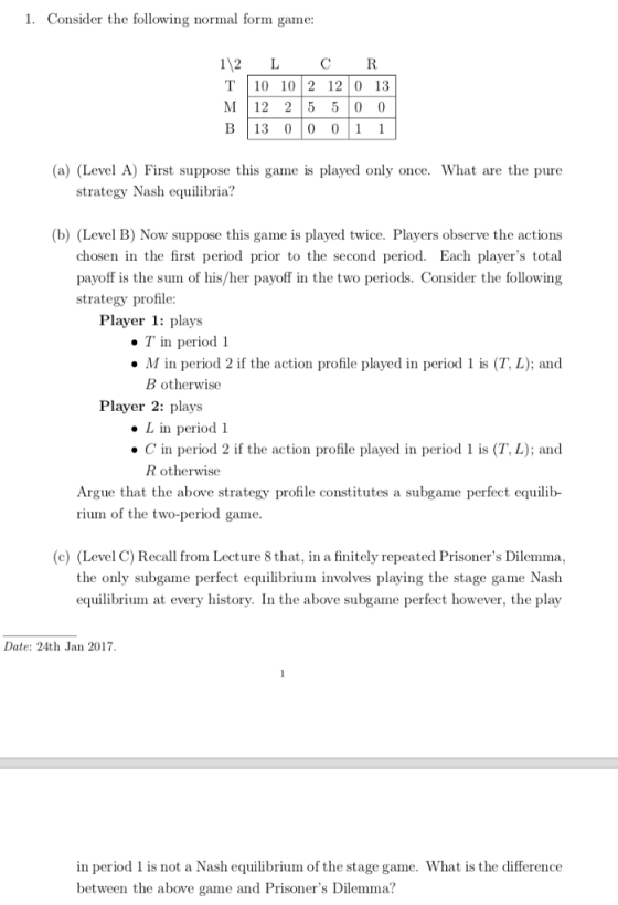 1. Consider the following normal form game: 112 L CR T 10 102 12 0 13 M 12 25 5 0 0 B|13 010 011 a) (Level A) First suppose this game is played only once. What are the pure strategy Nash equilibria? (b) (Level B) Now suppose this game is played twice. Players observe the actions chosen in the first period prior to the second period. Each players total payoff is the sum of his/her payoff in the two periods. Consider the following strategy profile Player 1: plays T in period 1 M in period 2 if the action profile played in period 1 is (T, L); and B otherwise Player 2: plays .L in period 1 C in period 2 if the action profile played in period 1 is (T, L); and R otherwise Argue that the above strategy profile constitutes a subgame perfect equilib- rium of the two-period game (c) (Level C) Recall from Lecture 8 that, in a finitely repeated Prisoners Dilemma, the only subgame perfect equilibrium involves playing the stage game Nash equilibrium at every history. In the above subgame perfect however, the play Date: 24th Jan 2017 in period 1 is not a Nash equilibrium of the stage game. What is the difference between the above game and Prisoners Dilemma?