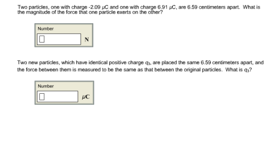 Two particles, one with charge -2.09 uC and one with charge 6.91 C, are 6.59 centimeters apart. What is the magnitude of the force that one particle exerts on the other? Number Two new particles, which have identical positive charge q3, are placed the same 6.59 centimeters apart, and the force between them is measured to be the same as that between the original particles. What is q3? Number uC