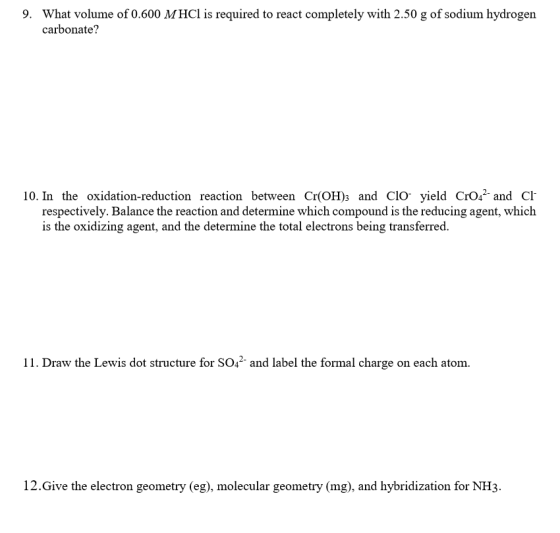 What volume of 0.600 MHCl is required to react completely with 2.50 g of sodium hydrogen carbonate? 9. 10. In the oxidation-reduction reaction between Cr(OH)s and CIO- yield CrO2 and Cl respectively. Balance the reaction and determine which compound is the reducing agent, which is the oxidizing agent, and the determine the total electrons being transferred. ??. Draw the Lewis dot structure for SO42-and label the formal charge on each atom. 12.Give the electron geometry (eg), molecular geometry (mg), and hybridization for NH3.