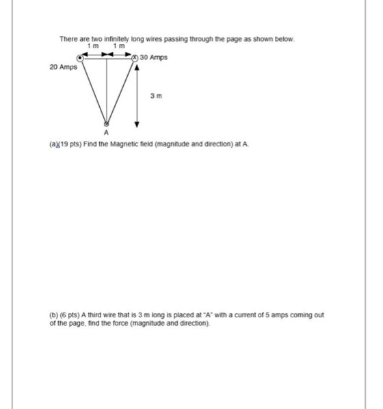 There are two infinitely long wires passing through the page as shown below. 1 m 1 m 30 Amps 20 Amps Vi 3 m (2/19 pts) Find t