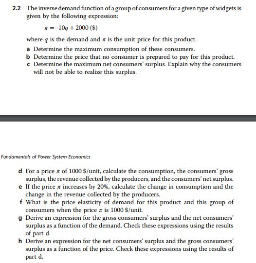 2.2 The inverse demand function of a group of consumers for a given type of widgets is given by the following expression: 11-10a + 2000 ($) where q is the demand and r is the unit price for this product. a Determine the maximum consumption of these consumers. b Determine the price that no consumer is prepared to pay for this product. c Determine the maximum net consumers surplus. Explain why the consumers will not be able to realize this surplus. Fundamentals of Power System Economics d For a price π of 1000 $/unit, calculate the consumption, the consumers gross surplus, the revenue collected by the producers, and the consumers net surplus. e If the price π increases by 20%, calculate the change in consumption and the change in the revenue collected by the producers. f What is the price elasticity of demand for this product and this group of consumers when the price π is 1000 $/unit. g Derive an expression for the gross consumers surplus and the net consumers surplus as a function of the demand. Check these expressions using the results of part d. h Derive an expression for the net con sumers surplus and the gross consumers surplus as a function of the price. Check these expressions using the results of part d.