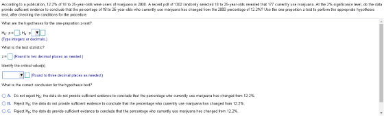 According to a publication, 12.2% of 18 to 25-year-olds were users o marijuana in 00. A recent poll o 13 2 randomly selected 18 to 25-year-olds revealed that 77 currently use an uana. At the 2% significance level, do the data pr de suficient evidence to con lude that the percentage o 18 to 20 year olds who currently use manjuana has changed orn he 0 percentage o 12 e eon proportion test e or ea p pri te Y othe test, after checking the conditions for the procedure What are the hypotheses for the one-proportion z-test? (Type integers or decimals.) What is the test statistic? Round to two decimal places as needed.) ldentify the critical value(s) Round to three decimal places as needed.) What is the correct conclusion for the hypothesis test? C A. Do not reject Ho the data do not provide suficient evidence to conclude that the percentage who currently use marijuana has changed from 12.2% ○ B. Reject Ho; the data do not provide suficient evidence to conclude that the percentage who cumently use marijuana has changed from 12.2% ° C. Reject Ho. the data do provide sufficient evidence to conclude that the percentage who currently use marijuana has changed from 12.2%.