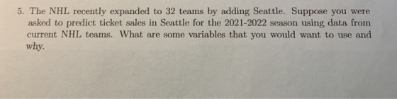 5. The NHL recently expanded to 32 teams by adding Seattle. Suppose you were asked to predict ticket sales in Seattle for the 2021-2022 season using data from current NHL teams. What are some variables that you would want to use and why
