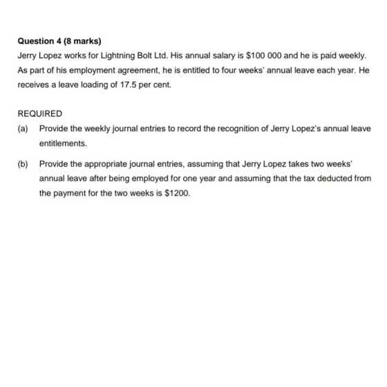 Question 4 (8 marks) Jerry Lopez works for Lightning Bolt Ltd. His annual salary is $100 000 and he is paid weekly. As part of his employment agreement, he is entitled to four weeks annual leave each year. He receives a leave loading of 17.5 per cent. REQUIRED (a) Provide the weekly journal entries to record the recognition of Jerry Lopezs annual leave entitlements. (b) Provide the appropriate journal entries, assuming that Jerry Lopez takes two weeks annual leave after being employed for one year and assuming that the tax deducted from the payment for the two weeks is $1200.