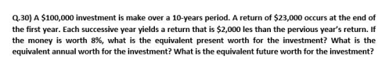 Q.30) A $100,000 investment is make over a 10-years period. A return of $23,000 occurs at the end of the first year. Each suc