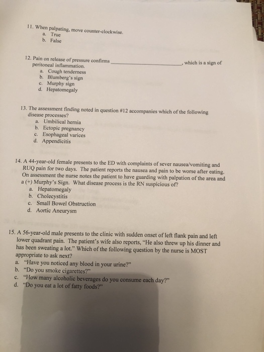 . en alain mveer a. True b. False 12. Pain on release of pressure confirms ,which is a sign ot peritoneal inflammation. a. Cough tenderness b. Blumbergs sign c. Murphy sign d. Hepatomegaly 13. The assessment finding noted in question #12 accompanies which of the following disease processes? a. Umbilical hernia b. Ectopic pregnancy c. Esophageal varices d. Appendicitis 14. A 44-year-old female presents to the ED with complaints of sever nausea/vomiting and RUQ pain for two days. The patient reports the nausea and pain to be worse after eating. On assessment the nurse notes the patient to have guarding with palpation of the area and a (+) Murphys Sign, what disease process is the RN suspicious of? a. Hepatomegaly b. Cholecystitis c. Small Bowel Obstruction d. Aortic Aneurysm 15. A 56-year-old male presents to the clinic with sudden onset of left flank pain and left lower quadrant pain. The patients wife also reports, He also threw up his dinner and has been sweating a lot. Which of the following question by the nurse is MOST appropriate to ask next? a. Have you noticed any blood in your urine? b. Do you smoke cigarettes? c. How many alcoholic beverages do you consume each day? d. Do you eat a lot of fatty foods?