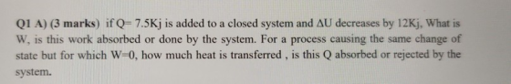 Q1 A) (3 marks) if Q= 7.5Kj is added to a closed system and AU decreases by 12Kj, What is W, is this work absorbed or done by