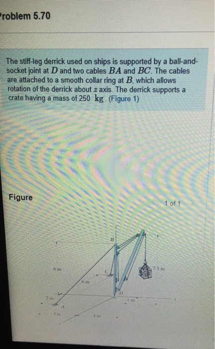roblem 5.70 The stiff-leg derrick used on ships is supported by a ball-and- socket joint at D and two cables BA and BC. The cables are attached to a smooth collar ring at B, which allows rotation of the derrick about z axis. The derrick supports a crate having a mass of 250 kg. (Figure 1) Figure 1 of 1 7.5 m rn 6 m 6 m m)