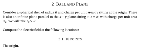 2 BALL AND PLANE Consider a spherical shell of radius R and charge per unit area σ1 sitting at the origin. There is also an infinie plane parallel to the x- y plane sitting at z-zo with charge per unit area Oz. We will take Zo > R. Compute the electric field at the following locations: 2.1 10 POINTS The origin.